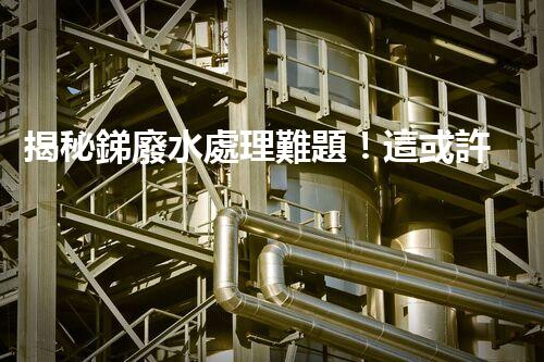 揭秘銻廢水處理難題！這或許是你想知道的答案？